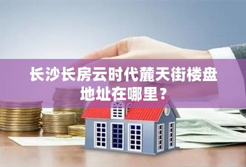 长沙长房云时代麓天街楼盘地址在哪里？