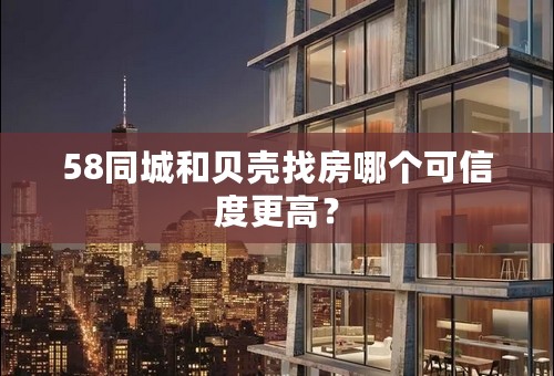 58同城和贝壳找房哪个可信度更高？