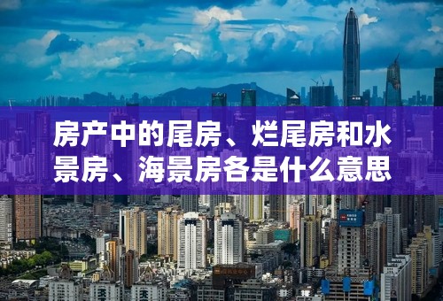 房产中的尾房、烂尾房和水景房、海景房各是什么意思？
