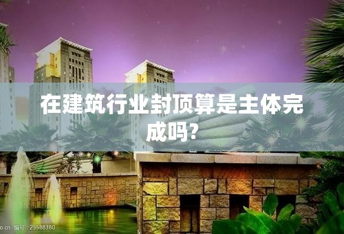 在建筑行业封顶算是主体完成吗?