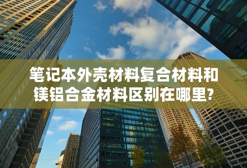 笔记本外壳材料复合材料和镁铝合金材料区别在哪里?