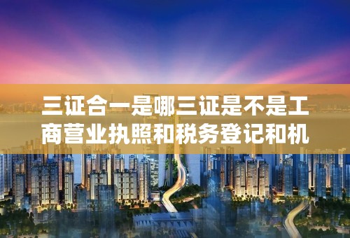 三证合一是哪三证是不是工商营业执照和税务登记和机构代码证可以到什么地方办
