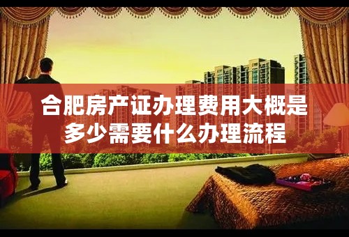合肥房产证办理费用大概是多少需要什么办理流程
