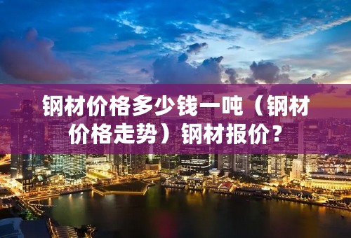 钢材价格多少钱一吨（钢材价格走势）钢材报价？