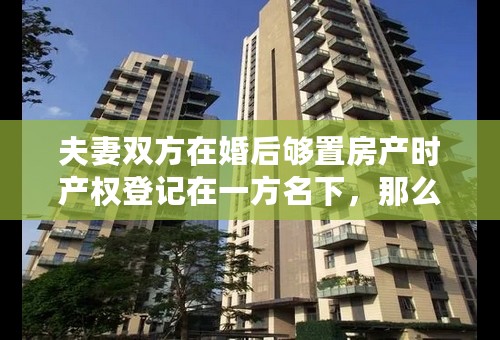 夫妻双方在婚后够置房产时产权登记在一方名下，那么房子产权是属双方共同拥有还是一方拥有呢？