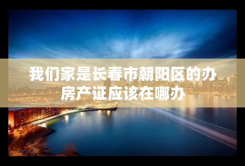 我们家是长春市朝阳区的办房产证应该在哪办