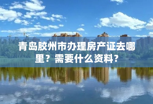 青岛胶州市办理房产证去哪里？需要什么资料？