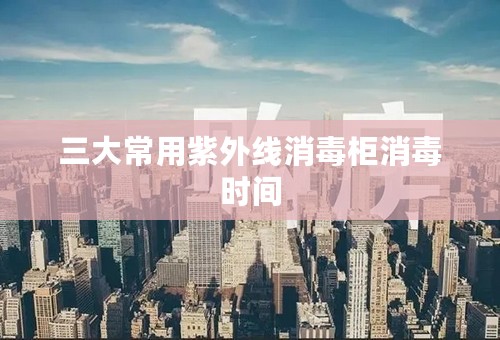 三大常用紫外线消毒柜消毒时间