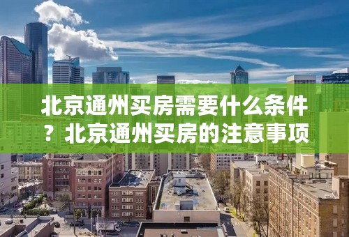 北京通州买房需要什么条件？北京通州买房的注意事项有哪些？