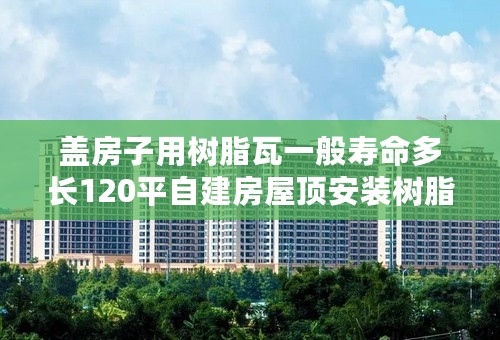盖房子用树脂瓦一般寿命多长120平自建房屋顶安装树脂瓦要多少钱
