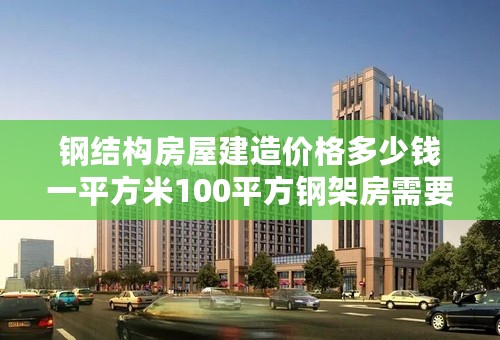 钢结构房屋建造价格多少钱一平方米100平方钢架房需要多少钱