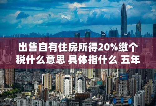 出售自有住房所得20%缴个税什么意思 具体指什么 五年以上的房产也是么
