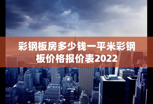 彩钢板房多少钱一平米彩钢板价格报价表2022