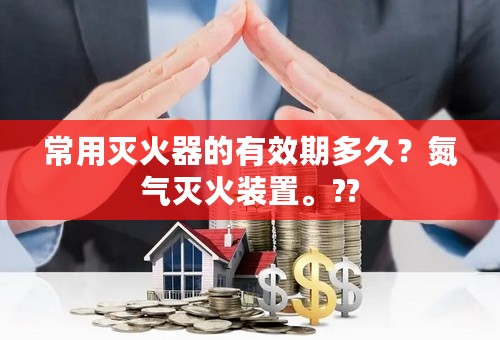 常用灭火器的有效期多久？氮气灭火装置。??