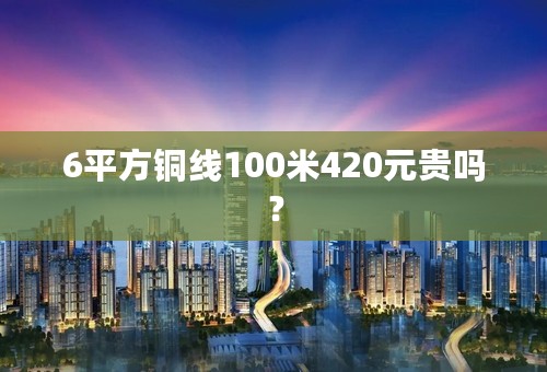 6平方铜线100米420元贵吗？