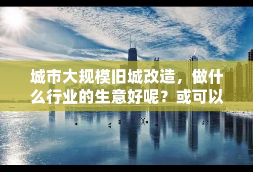 城市大规模旧城改造，做什么行业的生意好呢？或可以带来什么商机呢？