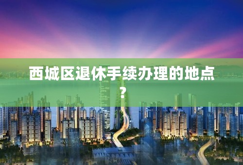 西城区退休手续办理的地点？