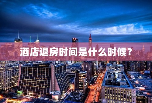 酒店退房时间是什么时候？