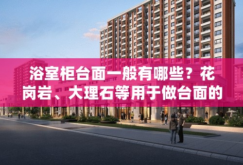 浴室柜台面一般有哪些？花岗岩、大理石等用于做台面的优劣？
