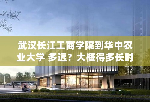 武汉长江工商学院到华中农业大学 多远？大概得多长时间？打车大概得多少钱？