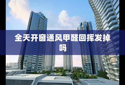 全天开窗通风甲醛回挥发掉吗