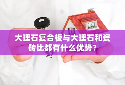 大理石复合板与大理石和瓷砖比都有什么优势？