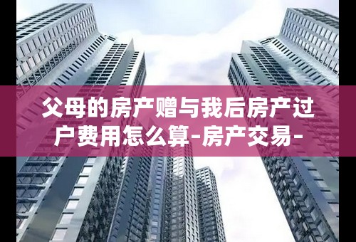 父母的房产赠与我后房产过户费用怎么算–房产交易–