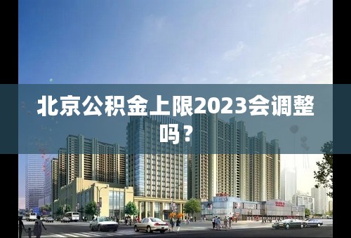 北京公积金上限2023会调整吗？