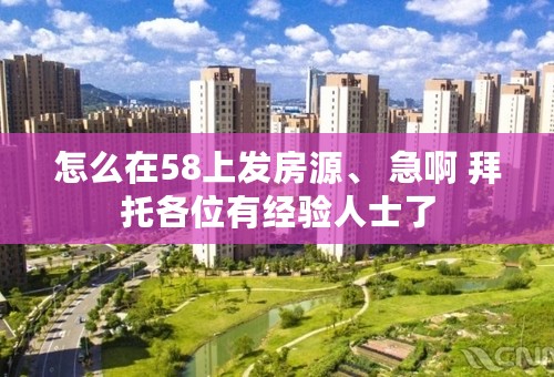 怎么在58上发房源、 急啊 拜托各位有经验人士了
