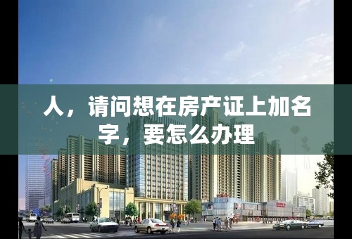 人，请问想在房产证上加名字，要怎么办理