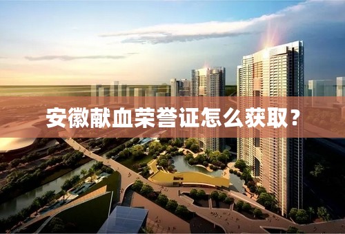 安徽献血荣誉证怎么获取？