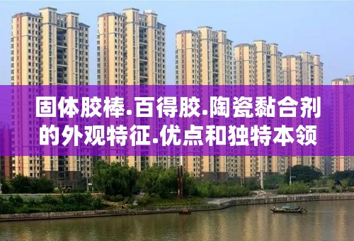 固体胶棒.百得胶.陶瓷黏合剂的外观特征.优点和独特本领. 以及其它黏斗士的外观特征.优点和独特本领. 谢谢