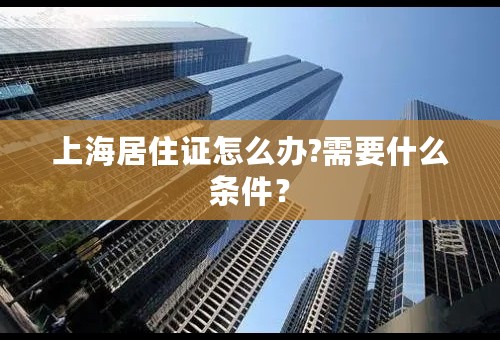 上海居住证怎么办?需要什么条件？