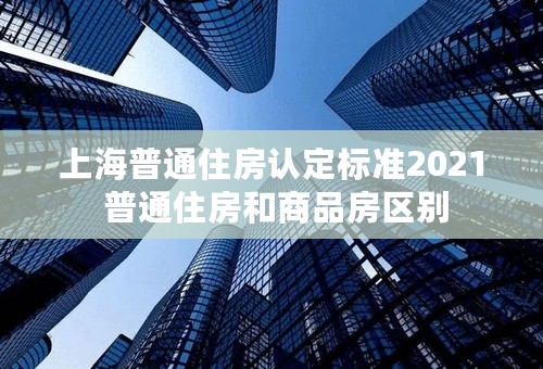 上海普通住房认定标准2021 普通住房和商品房区别