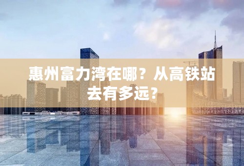 惠州富力湾在哪？从高铁站去有多远？