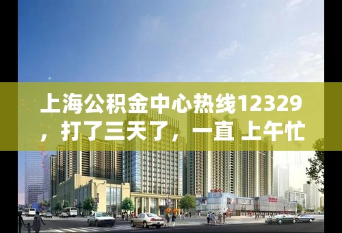 上海公积金中心热线12329，打了三天了，一直 上午忙 下午忙，不在当地，咨询个问题好费劲啊