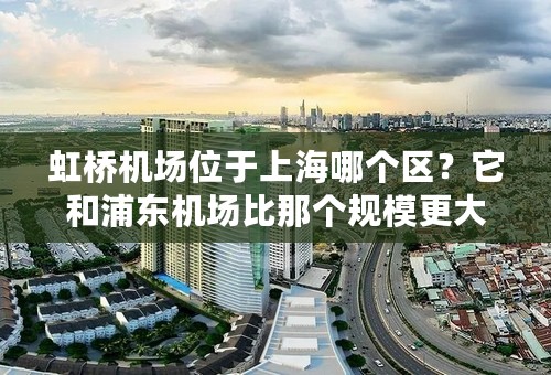 虹桥机场位于上海哪个区？它和浦东机场比那个规模更大？
