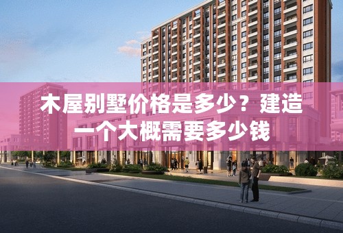 木屋别墅价格是多少？建造一个大概需要多少钱