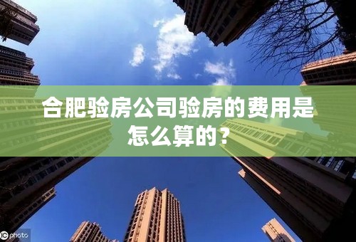 合肥验房公司验房的费用是怎么算的？
