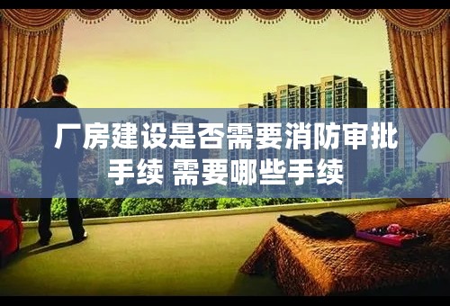 厂房建设是否需要消防审批手续 需要哪些手续