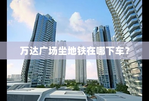 万达广场坐地铁在哪下车？