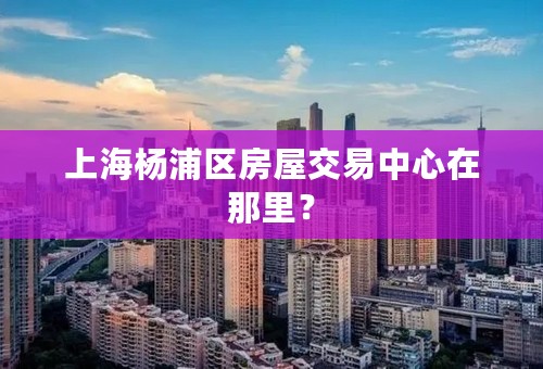 上海杨浦区房屋交易中心在那里？