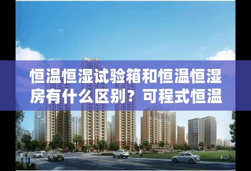 恒温恒湿试验箱和恒温恒湿房有什么区别？可程式恒温恒湿箱是什么意思，与前面二者有什么关系或者不同？