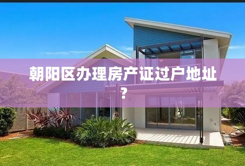 朝阳区办理房产证过户地址？