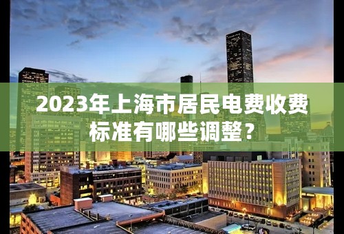 2023年上海市居民电费收费标准有哪些调整？