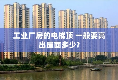 工业厂房的电梯顶 一般要高出屋面多少?
