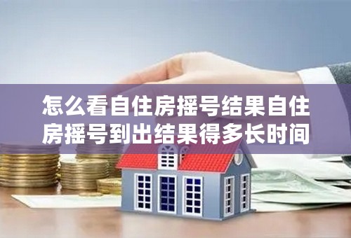怎么看自住房摇号结果自住房摇号到出结果得多长时间知识介绍