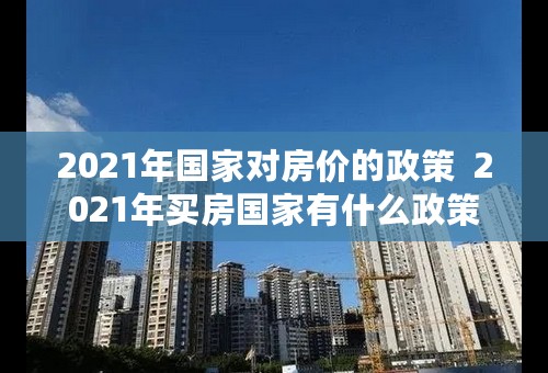 2021年国家对房价的政策 2021年买房国家有什么政策 2021年国家对房价的政策 2021年买房国家有什么政策