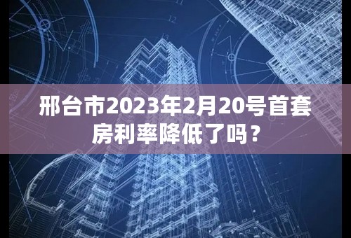 邢台市2023年2月20号首套房利率降低了吗？