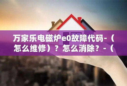 万家乐电磁炉e0故障代码-（怎么维修）？怎么消除？-（2023）已更新